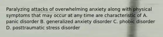 Paralyzing attacks of overwhelming anxiety along with physical symptoms that may occur at any time are characteristic of A. panic disorder B. generalized anxiety disorder C. phobic disorder D. posttraumatic stress disorder