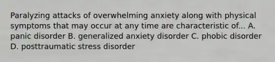 Paralyzing attacks of overwhelming anxiety along with physical symptoms that may occur at any time are characteristic of... A. panic disorder B. generalized anxiety disorder C. phobic disorder D. posttraumatic stress disorder