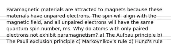 Paramagnetic materials are attracted to magnets because these materials have unpaired electrons. The spin will align with the magnetic field, and all unpaired electrons will have the same quantum spin number, ms. Why do atoms with only paired electrons not exhibit paramagnetism? a) The Aufbau principle b) The Pauli exclusion principle c) Markovnikov's rule d) Hund's rule