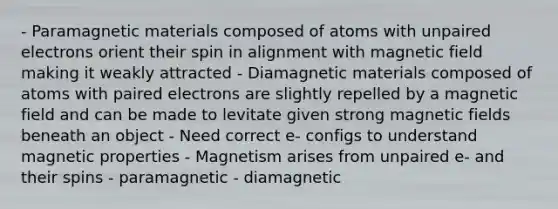 - Paramagnetic materials composed of atoms with unpaired electrons orient their spin in alignment with magnetic field making it weakly attracted - Diamagnetic materials composed of atoms with paired electrons are slightly repelled by a magnetic field and can be made to levitate given strong magnetic fields beneath an object - Need correct e- configs to understand magnetic properties - Magnetism arises from unpaired e- and their spins - paramagnetic - diamagnetic