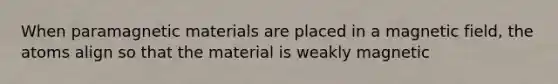 When paramagnetic materials are placed in a magnetic field, the atoms align so that the material is weakly magnetic