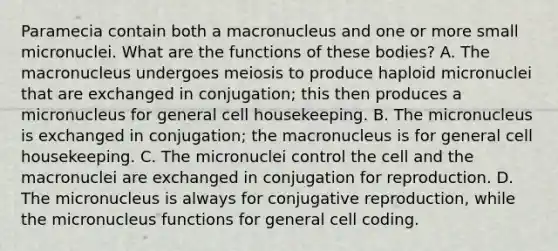 Paramecia contain both a macronucleus and one or more small micronuclei. What are the functions of these bodies? A. The macronucleus undergoes meiosis to produce haploid micronuclei that are exchanged in conjugation; this then produces a micronucleus for general cell housekeeping. B. The micronucleus is exchanged in conjugation; the macronucleus is for general cell housekeeping. C. The micronuclei control the cell and the macronuclei are exchanged in conjugation for reproduction. D. The micronucleus is always for conjugative reproduction, while the micronucleus functions for general cell coding.