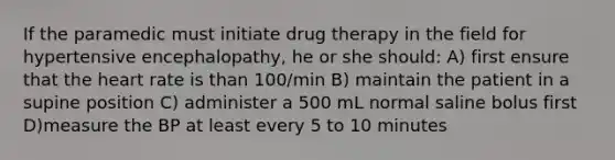 If the paramedic must initiate drug therapy in the field for hypertensive encephalopathy, he or she should: A) first ensure that the heart rate is than 100/min B) maintain the patient in a supine position C) administer a 500 mL normal saline bolus first D)measure the BP at least every 5 to 10 minutes