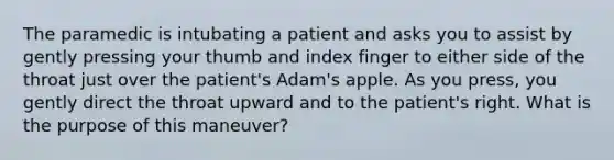 The paramedic is intubating a patient and asks you to assist by gently pressing your thumb and index finger to either side of the throat just over the patient's Adam's apple. As you press, you gently direct the throat upward and to the patient's right. What is the purpose of this maneuver?