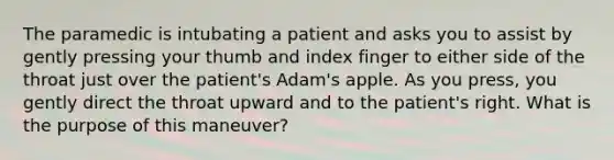 The paramedic is intubating a patient and asks you to assist by gently pressing your thumb and index finger to either side of the throat just over the​ patient's Adam's apple. As you​ press, you gently direct the throat upward and to the​ patient's right. What is the purpose of this​ maneuver?