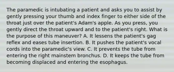 The paramedic is intubating a patient and asks you to assist by gently pressing your thumb and index finger to either side of the throat just over the​ patient's Adam's apple. As you​ press, you gently direct the throat upward and to the​ patient's right. What is the purpose of this​ maneuver? A. It lessens the​ patient's gag reflex and eases tube insertion. B. It pushes the​ patient's vocal cords into the​ paramedic's view. C. It prevents the tube from entering the right mainstem bronchus. D. It keeps the tube from becoming displaced and entering the esophagus.