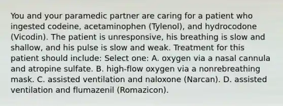 You and your paramedic partner are caring for a patient who ingested codeine, acetaminophen (Tylenol), and hydrocodone (Vicodin). The patient is unresponsive, his breathing is slow and shallow, and his pulse is slow and weak. Treatment for this patient should include: Select one: A. oxygen via a nasal cannula and atropine sulfate. B. high-flow oxygen via a nonrebreathing mask. C. assisted ventilation and naloxone (Narcan). D. assisted ventilation and flumazenil (Romazicon).