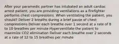 After your paramedic partner has intubated an adult cardiac arrest patient, you are providing ventilations as a firefighter performs chest compressions. When ventilating the patient, you should? Deliver 2 breaths during a brief pause of chest compressions Deliver each breathe over 1 second at a rate of 8 to 10 breathes per minute Hyperventilate the patient to maximize CO2 elimination Deliver each breathe over 2 seconds at a rate of 12 to 15 breathes per minute