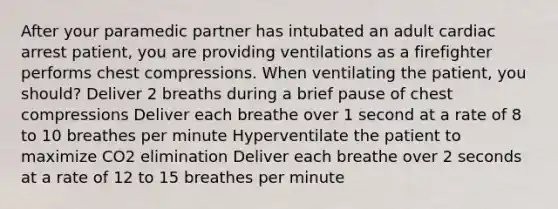 After your paramedic partner has intubated an adult cardiac arrest patient, you are providing ventilations as a firefighter performs chest compressions. When ventilating the patient, you should? Deliver 2 breaths during a brief pause of chest compressions Deliver each breathe over 1 second at a rate of 8 to 10 breathes per minute Hyperventilate the patient to maximize CO2 elimination Deliver each breathe over 2 seconds at a rate of 12 to 15 breathes per minute