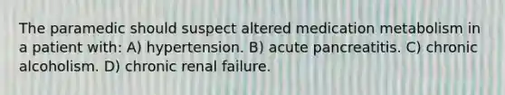 The paramedic should suspect altered medication metabolism in a patient with: A) hypertension. B) acute pancreatitis. C) chronic alcoholism. D) chronic renal failure.