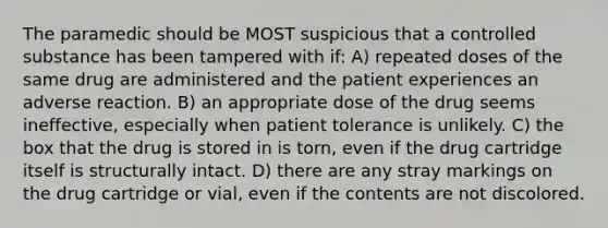 The paramedic should be MOST suspicious that a controlled substance has been tampered with if: A) repeated doses of the same drug are administered and the patient experiences an adverse reaction. B) an appropriate dose of the drug seems ineffective, especially when patient tolerance is unlikely. C) the box that the drug is stored in is torn, even if the drug cartridge itself is structurally intact. D) there are any stray markings on the drug cartridge or vial, even if the contents are not discolored.