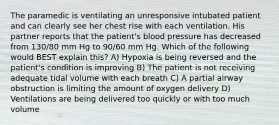 The paramedic is ventilating an unresponsive intubated patient and can clearly see her chest rise with each ventilation. His partner reports that the patient's blood pressure has decreased from 130/80 mm Hg to 90/60 mm Hg. Which of the following would BEST explain this? A) Hypoxia is being reversed and the patient's condition is improving B) The patient is not receiving adequate tidal volume with each breath C) A partial airway obstruction is limiting the amount of oxygen delivery D) Ventilations are being delivered too quickly or with too much volume