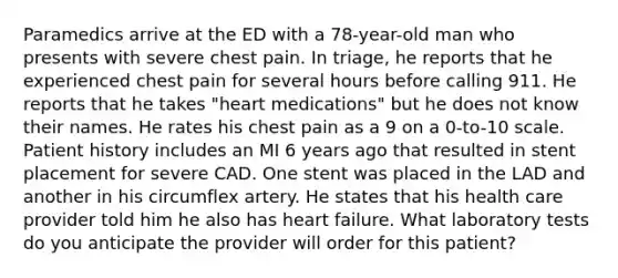 Paramedics arrive at the ED with a 78-year-old man who presents with severe chest pain. In triage, he reports that he experienced chest pain for several hours before calling 911. He reports that he takes "heart medications" but he does not know their names. He rates his chest pain as a 9 on a 0-to-10 scale. Patient history includes an MI 6 years ago that resulted in stent placement for severe CAD. One stent was placed in the LAD and another in his circumflex artery. He states that his health care provider told him he also has heart failure. What laboratory tests do you anticipate the provider will order for this patient?