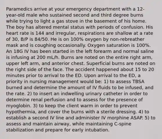 Paramedics arrive at your emergency department with a 12-year-old male who sustained second and third degree burns while trying to light a gas stove in the basement of his home. The boy has altered mental status with periods of confusion. His heart rate is 144 and irregular, respirations are shallow at a rate of 30, B/P is 84/50. He is on 100% oxygen by non-rebreather mask and is coughing occasionally. Oxygen saturation is 100%. An 18G IV has been started in the left forearm and normal saline is infusing at 200 mL/h. Burns are noted on the entire right arm, upper left arm, and anterior chest. Superficial burns are noted on the right side of the face. The accident happened about 15 to 20 minutes prior to arrival to the ED. Upon arrival to the ED, a priority in nursing management would be: 1) to assess TBSA burned and determine the amount of IV fluids to be infused, and the rate. 2) to insert an indwelling urinary catheter in order to determine renal perfusion and to assess for the presence of myoglobin. 3) to keep the client warm in order to prevent hypothermia, and cover the burns with a sterile dressing. 4) to establish a second IV line and administer IV morphine ASAP. 5) to assess and maintain airway, while maintaining C-spine stabilization and prepare for early intubation.