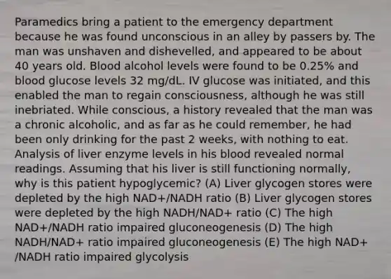 Paramedics bring a patient to the emergency department because he was found unconscious in an alley by passers by. The man was unshaven and dishevelled, and appeared to be about 40 years old. Blood alcohol levels were found to be 0.25% and blood glucose levels 32 mg/dL. IV glucose was initiated, and this enabled the man to regain consciousness, although he was still inebriated. While conscious, a history revealed that the man was a chronic alcoholic, and as far as he could remember, he had been only drinking for the past 2 weeks, with nothing to eat. Analysis of liver enzyme levels in his blood revealed normal readings. Assuming that his liver is still functioning normally, why is this patient hypoglycemic? (A) Liver glycogen stores were depleted by the high NAD+/NADH ratio (B) Liver glycogen stores were depleted by the high NADH/NAD+ ratio (C) The high NAD+/NADH ratio impaired gluconeogenesis (D) The high NADH/NAD+ ratio impaired gluconeogenesis (E) The high NAD+ /NADH ratio impaired glycolysis