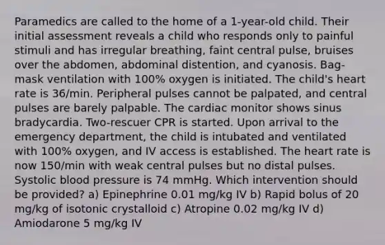 Paramedics are called to the home of a 1-year-old child. Their initial assessment reveals a child who responds only to painful stimuli and has irregular breathing, faint central pulse, bruises over the abdomen, abdominal distention, and cyanosis. Bag-mask ventilation with 100% oxygen is initiated. The child's heart rate is 36/min. Peripheral pulses cannot be palpated, and central pulses are barely palpable. The cardiac monitor shows sinus bradycardia. Two-rescuer CPR is started. Upon arrival to the emergency department, the child is intubated and ventilated with 100% oxygen, and IV access is established. The heart rate is now 150/min with weak central pulses but no distal pulses. Systolic blood pressure is 74 mmHg. Which intervention should be provided? a) Epinephrine 0.01 mg/kg IV b) Rapid bolus of 20 mg/kg of isotonic crystalloid c) Atropine 0.02 mg/kg IV d) Amiodarone 5 mg/kg IV