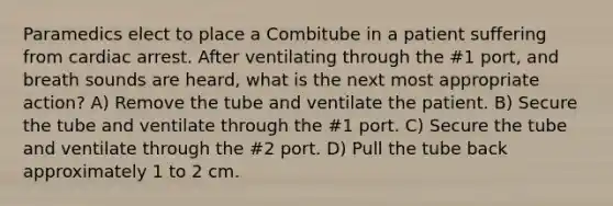 Paramedics elect to place a Combitube in a patient suffering from cardiac arrest. After ventilating through the #1 port, and breath sounds are heard, what is the next most appropriate action? A) Remove the tube and ventilate the patient. B) Secure the tube and ventilate through the #1 port. C) Secure the tube and ventilate through the #2 port. D) Pull the tube back approximately 1 to 2 cm.