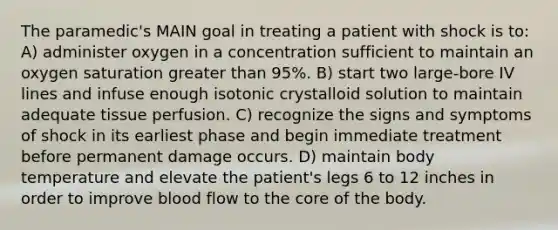 The paramedic's MAIN goal in treating a patient with shock is to: A) administer oxygen in a concentration sufficient to maintain an oxygen saturation greater than 95%. B) start two large-bore IV lines and infuse enough isotonic crystalloid solution to maintain adequate tissue perfusion. C) recognize the signs and symptoms of shock in its earliest phase and begin immediate treatment before permanent damage occurs. D) maintain body temperature and elevate the patient's legs 6 to 12 inches in order to improve blood flow to the core of the body.