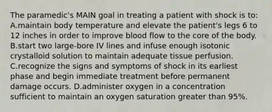 The paramedic's MAIN goal in treating a patient with shock is to: A.maintain body temperature and elevate the patient's legs 6 to 12 inches in order to improve blood flow to the core of the body. B.start two large-bore IV lines and infuse enough isotonic crystalloid solution to maintain adequate tissue perfusion. C.recognize the signs and symptoms of shock in its earliest phase and begin immediate treatment before permanent damage occurs. D.administer oxygen in a concentration sufficient to maintain an oxygen saturation greater than 95%.