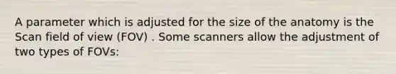 A parameter which is adjusted for the size of the anatomy is the Scan field of view (FOV) . Some scanners allow the adjustment of two types of FOVs: