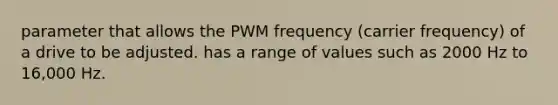 parameter that allows the PWM frequency (carrier frequency) of a drive to be adjusted. has a range of values such as 2000 Hz to 16,000 Hz.