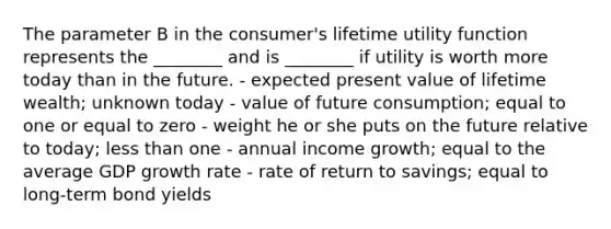 The parameter B in the consumer's lifetime utility function represents the ________ and is ________ if utility is worth more today than in the future. - expected present value of lifetime wealth; unknown today - value of future consumption; equal to one or equal to zero - weight he or she puts on the future relative to today; less than one - annual income growth; equal to the average GDP growth rate - rate of return to savings; equal to long-term bond yields