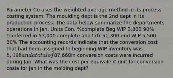 Parameter Co uses the weighted average method in its process costing system. The moulding dept is the 2nd dept in its production process. The data below summarize the departments operations in Jan. Units Con. %complete Beg WIP 3,800 90% tranferred in 53,000 complete and txfr 51,300 end WIP 5,500 30% The accounting records indicate that the conversion cost that had been assigned to beginning WIP inventory was 5,096 and a total of87,668in conversion costs were incurred during Jan. What was the cost per equivalent unit for conversion costs for Jan in the molding dept?