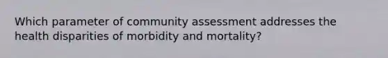 Which parameter of community assessment addresses the health disparities of morbidity and mortality?