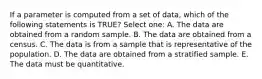 If a parameter is computed from a set of data, which of the following statements is TRUE? Select one: A. The data are obtained from a random sample. B. The data are obtained from a census. C. The data is from a sample that is representative of the population. D. The data are obtained from a stratified sample. E. The data must be quantitative.