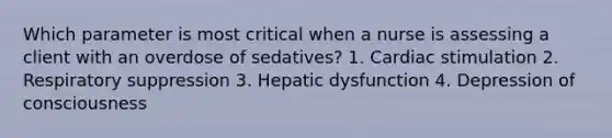 Which parameter is most critical when a nurse is assessing a client with an overdose of sedatives? 1. Cardiac stimulation 2. Respiratory suppression 3. Hepatic dysfunction 4. Depression of consciousness