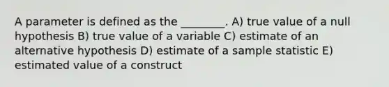 A parameter is defined as the ________. A) true value of a null hypothesis B) true value of a variable C) estimate of an alternative hypothesis D) estimate of a sample statistic E) estimated value of a construct