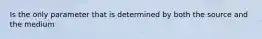 Is the only parameter that is determined by both the source and the medium