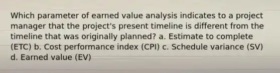 Which parameter of earned value analysis indicates to a project manager that the project's present timeline is different from the timeline that was originally planned? a. Estimate to complete (ETC) b. Cost performance index (CPI) c. Schedule variance (SV) d. Earned value (EV)