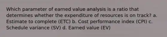 Which parameter of earned value analysis is a ratio that determines whether the expenditure of resources is on track? a. Estimate to complete (ETC) b. Cost performance index (CPI) c. Schedule variance (SV) d. Earned value (EV)