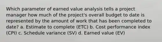 Which parameter of earned value analysis tells a project manager how much of the project's overall budget to date is represented by the amount of work that has been completed to date? a. Estimate to complete (ETC) b. Cost performance index (CPI) c. Schedule variance (SV) d. Earned value (EV)