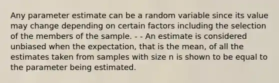 Any parameter estimate can be a random variable since its value may change depending on certain factors including the selection of the members of the sample. - - An estimate is considered unbiased when the expectation, that is the mean, of all the estimates taken from samples with size n is shown to be equal to the parameter being estimated.