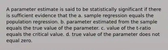 A parameter estimate is said to be statistically significant if there is sufficient evidence that the a. sample regression equals the population regression. b. parameter estimated from the sample equals the true value of the parameter. c. value of the t-ratio equals the critical value. d. true value of the parameter does not equal zero.