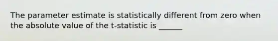 The parameter estimate is statistically different from zero when the absolute value of the t-statistic is ______