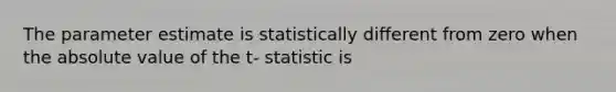 The parameter estimate is statistically different from zero when the absolute value of the t- statistic is