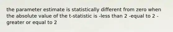 the parameter estimate is statistically different from zero when the absolute value of the t-statistic is -less than 2 -equal to 2 -greater or equal to 2