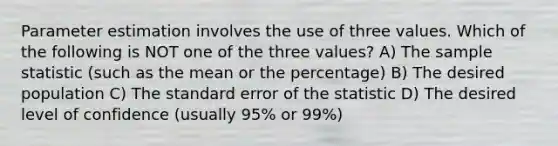 Parameter estimation involves the use of three values. Which of the following is NOT one of the three values? A) The sample statistic (such as the mean or the percentage) B) The desired population C) The standard error of the statistic D) The desired level of confidence (usually 95% or 99%)