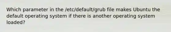 Which parameter in the /etc/default/grub file makes Ubuntu the default operating system if there is another operating system loaded?