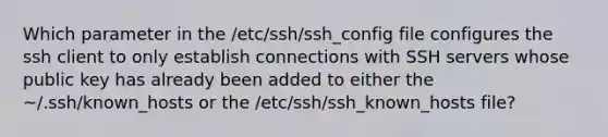 Which parameter in the /etc/ssh/ssh_config file configures the ssh client to only establish connections with SSH servers whose public key has already been added to either the ~/.ssh/known_hosts or the /etc/ssh/ssh_known_hosts file?