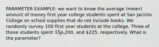 PARAMETER EXAMPLE: we want to know the average (mean) amount of money first year college students spent at San Jacinto College on school supplies that do not include books. We randomly survey 100 first year students at the college. Three of those students spent 15p,200, and 225, respectively. What is the parameter?