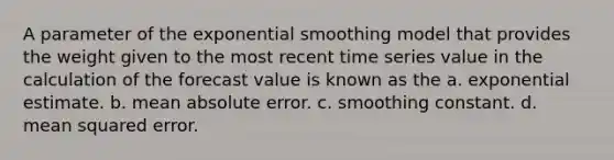 A parameter of the exponential smoothing model that provides the weight given to the most recent time series value in the calculation of the forecast value is known as the a. exponential estimate. b. mean absolute error. c. smoothing constant. d. mean squared error.