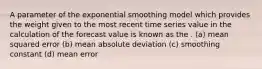 A parameter of the exponential smoothing model which provides the weight given to the most recent time series value in the calculation of the forecast value is known as the . (a) mean squared error (b) mean absolute deviation (c) smoothing constant (d) mean error