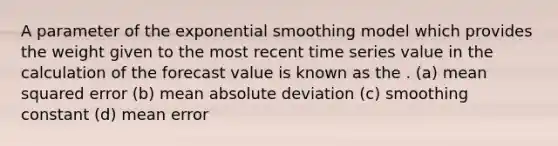 A parameter of the exponential smoothing model which provides the weight given to the most recent time series value in the calculation of the forecast value is known as the . (a) mean squared error (b) mean absolute deviation (c) smoothing constant (d) mean error