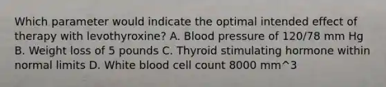 Which parameter would indicate the optimal intended effect of therapy with levothyroxine? A. Blood pressure of 120/78 mm Hg B. Weight loss of 5 pounds C. Thyroid stimulating hormone within normal limits D. White blood cell count 8000 mm^3