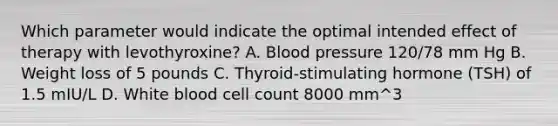 Which parameter would indicate the optimal intended effect of therapy with levothyroxine? A. Blood pressure 120/78 mm Hg B. Weight loss of 5 pounds C. Thyroid-stimulating hormone (TSH) of 1.5 mIU/L D. White blood cell count 8000 mm^3