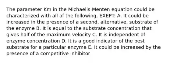 The parameter Km in the Michaelis-Menten equation could be characterized with all of the following, EXEPT: A. It could be increased in the presence of a second, alternative, substrate of the enzyme B. It is equal to the substrate concentration that gives half of the maximum velocity C. It is independent of enzyme concentration D. It is a good indicator of the best substrate for a particular enzyme E. It could be increased by the presence of a competitive inhibitor